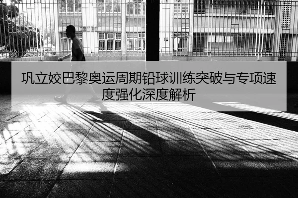 巩立姣巴黎奥运周期铅球训练突破与专项速度强化深度解析
