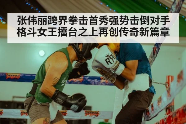 张伟丽跨界拳击首秀强势击倒对手格斗女王擂台之上再创传奇新篇章