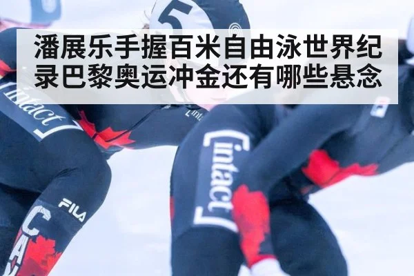 潘展乐手握百米自由泳世界纪录巴黎奥运冲金还有哪些悬念
