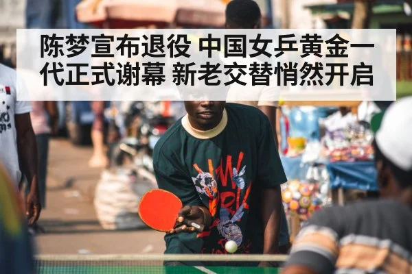 陈梦宣布退役 中国女乒黄金一代正式谢幕 新老交替悄然开启